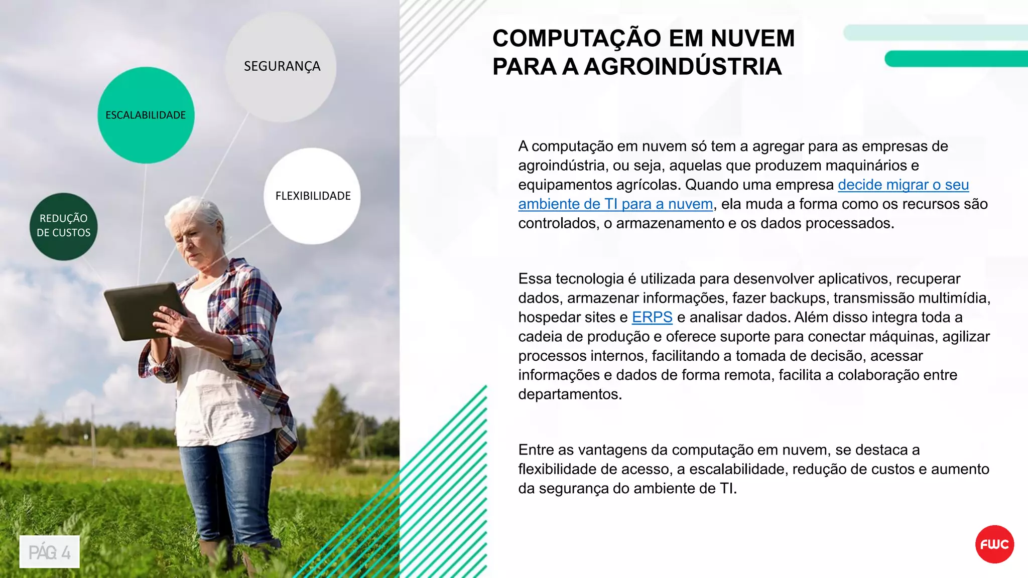 COMPUTAÇÃO EM NUVEM
PARA A AGROINDÚSTRIA
A computação em nuvem só tem a agregar para as empresas de
agroindústria, ou seja, aquelas que produzem maquinários e
equipamentos agrícolas. Quando uma empresa decide migrar o seu
ambiente de TI para a nuvem, ela muda a forma como os recursos são
controlados, o armazenamento e os dados processados.
Essa tecnologia é utilizada para desenvolver aplicativos, recuperar
dados, armazenar informações, fazer backups, transmissão multimídia,
hospedar sites e ERPS e analisar dados. Além disso integra toda a
cadeia de produção e oferece suporte para conectar máquinas, agilizar
processos internos, facilitando a tomada de decisão, acessar
informações e dados de forma remota, facilita a colaboração entre
departamentos.
Entre as vantagens da computação em nuvem, se destaca a
flexibilidade de acesso, a escalabilidade, redução de custos e aumento
da segurança do ambiente de TI.
SEGURANÇA
FLEXIBILIDADE
ESCALABILIDADE
REDUÇÃO
DE CUSTOS
PÁG: 4
 