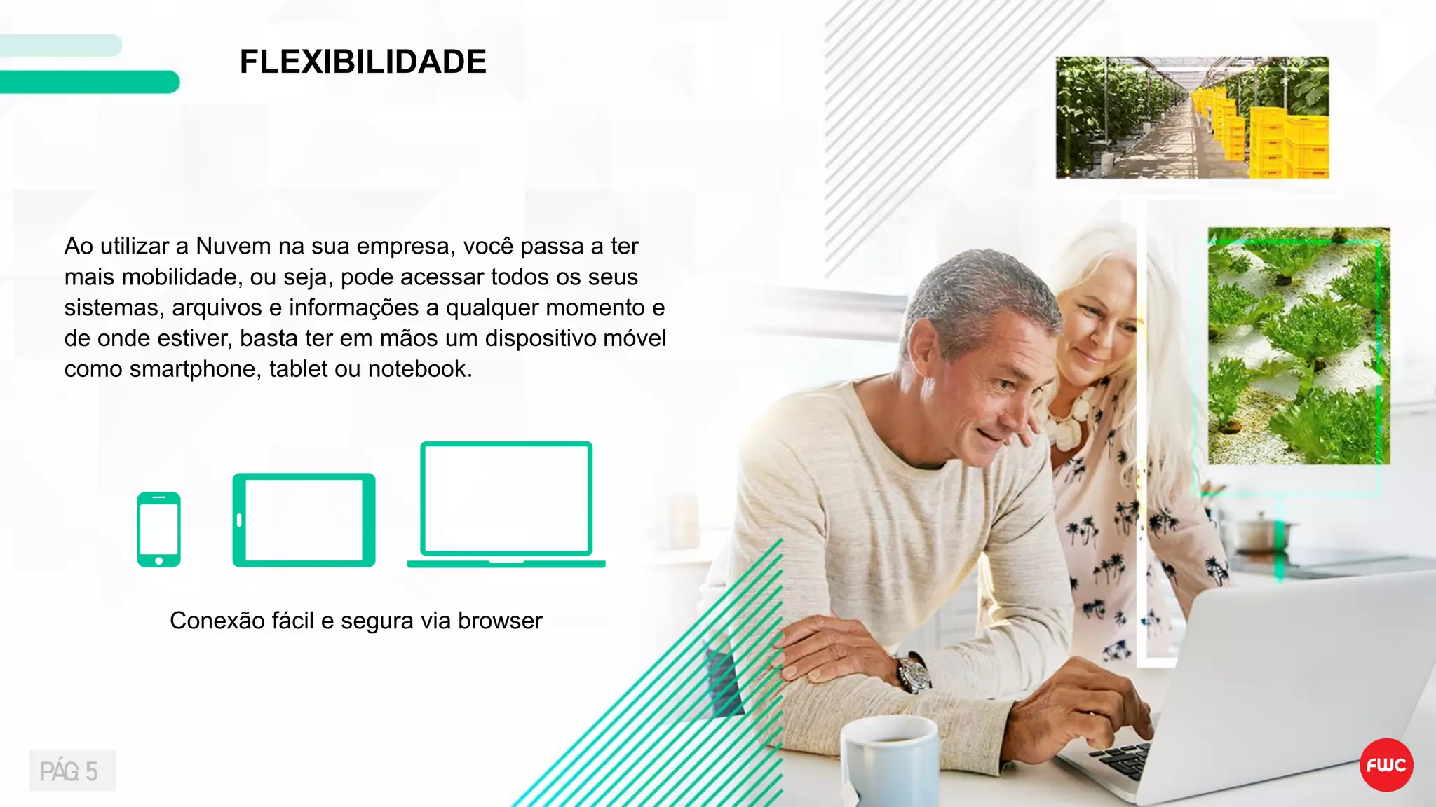Ao utilizar a Nuvem na sua empresa, você passa a ter
mais mobilidade, ou seja, pode acessar todos os seus
sistemas, arquivos e informações a qualquer momento e
de onde estiver, basta ter em mãos um dispositivo móvel
como smartphone, tablet ou notebook.
FLEXIBILIDADE
Conexão fácil e segura via browser
PÁG: 5
 