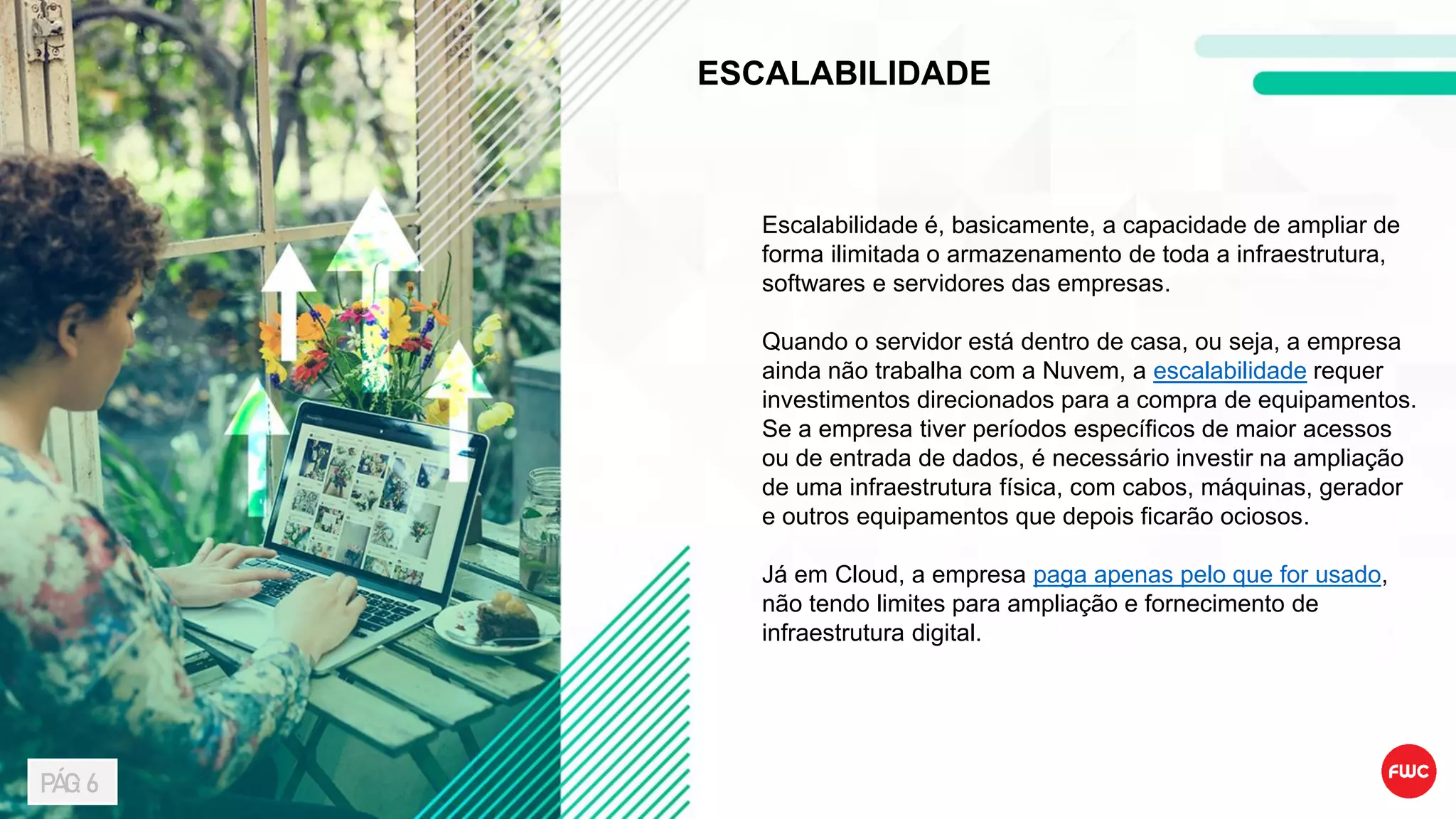 ESCALABILIDADE
Escalabilidade é, basicamente, a capacidade de ampliar de
forma ilimitada o armazenamento de toda a infraestrutura,
softwares e servidores das empresas.
Quando o servidor está dentro de casa, ou seja, a empresa
ainda não trabalha com a Nuvem, a escalabilidade requer
investimentos direcionados para a compra de equipamentos.
Se a empresa tiver períodos específicos de maior acessos
ou de entrada de dados, é necessário investir na ampliação
de uma infraestrutura física, com cabos, máquinas, gerador
e outros equipamentos que depois ficarão ociosos.
Já em Cloud, a empresa paga apenas pelo que for usado,
não tendo limites para ampliação e fornecimento de
infraestrutura digital.
PÁG: 6
 