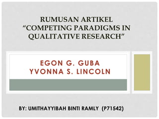 EGON G. GUBA
YVONNA S. LINCOLN
RUMUSAN ARTIKEL
“COMPETING PARADIGMS IN
QUALITATIVE RESEARCH”
BY: UMITHAYYIBAH BINTI RAMLY (P71542)
 