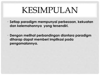 KESIMPULAN
• Setiap paradigm mempunyai perbezaan, kekuatan
dan kelemahannya yang tersendiri.
• Dengan melihat perbandingan diantara paradigm
diharap dapat memberi implikasi pada
pengamalannya.
 