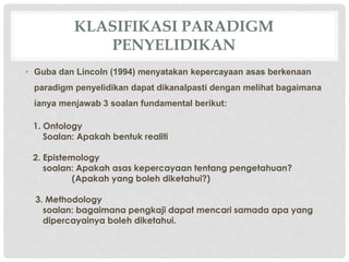 KLASIFIKASI PARADIGM
PENYELIDIKAN
• Guba dan Lincoln (1994) menyatakan kepercayaan asas berkenaan
paradigm penyelidikan dapat dikanalpasti dengan melihat bagaimana
ianya menjawab 3 soalan fundamental berikut:
1. Ontology
Soalan: Apakah bentuk realiti
2. Epistemology
soalan: Apakah asas kepercayaan tentang pengetahuan?
(Apakah yang boleh diketahui?)
3. Methodology
soalan: bagaimana pengkaji dapat mencari samada apa yang
dipercayainya boleh diketahui.
 