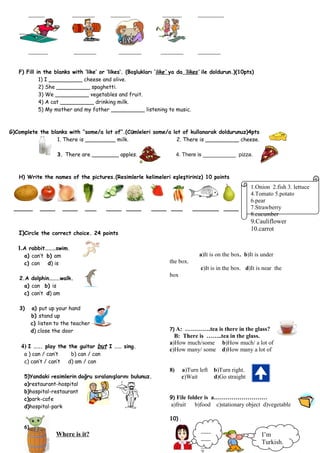_____             _______         ______                ______           ________




        ______             _______           _______           _______           _______


   F) Fill in the blanks with ‘like’ or ‘likes’. (Boşlukları ‘like’ ya da ‘likes’ ile doldurun.)(10pts)
            1) I __________ cheese and olive.
            2) She __________ spaghetti.
            3) We __________ vegetables and fruit.
            4) A cat __________ drinking milk.
            5) My mother and my father __________ listening to music.



G)Complete the blanks with ‘’some/a lot of’’.(Cümleleri some/a lot of kullanarak doldurunuz)4pts
                 1. There is _________ milk.                     2. There is __________ cheese.

                    3. There are ________ apples.                       4. There is ___________ pizza.



   H) Write the names of the pictures.(Resimlerle kelimeleri eşleştiriniz) 10 points
                                                                                                         1.Onion 2.fish 3. lettuce
                                                                                                         4.Tomato 5.potato
                                                                                                         6.pear
 _____       ____       ____    ___      ____ ____         ____ ___            _______ ____              7.Strawberry
                                                                                                         8.cucumber
                                                                                                         9.Cauliflower
                                                                                                         10.carrot
   I)Circle the correct choice. 24 points

   1.A rabbit………swim.
     a) can’t b) am                                                               a)It is on the box. b)It is under
     c) can d) is                                                  the box.
                                                                                   c)It is in the box. d)It is near the
                                                                   box
   2.A dolphin………walk.
     a) can b) is
     c) can’t d) am

   3)     a) put up your hand
          b) stand up
          c) listen to the teacher
          d) close the door                                        7)A: ………….tea is there in the glass?
                                                                     B: There is ……..tea in the glass.
                                                                   a)How much/some b)How much/ a lot of
    4) I ……. play the the guitar but I …… sing.                    c)How many/ some d)How many a lot of
     a ) can / can’t      b) can / can
     c) can’t / can’t    d) am / can
                                                                   8)      a)Turn left   b)Turn right.
     5)Yandaki resimlerin doğru sıralanışlarını bulunuz.                   c)Wait        d)Go straight
     a)restaurant-hospital
     b)hospital-restaurant
     c)park-cafe                                                   9) File folder is a………………………
     d)hospital-park                                               a)fruit      b)food c)stationary object d)vegetable

                                                                   10) .
     6)
                                                                                   ___
                    Where is it?                                                                              I’m
                                                                                   ___
                                                                                   ___                        Turkish.
 