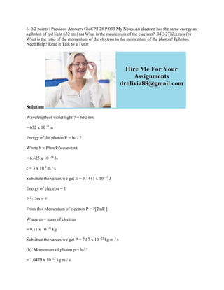 6. 0/2 points | Previous Answers GioCP2 28.P.033 My Notes An electron has the same energy as
a photon of red light 632 nm) (a) What is the momentum of the electron? .04E-27Xkg m/s (b)
What is the ratio of the momentum of the electron to the momentum of the photon? Pphoton
Need Help? Read lt Talk to a Tutor
Solution
Wavelength of violet light ? = 632 nm
= 632 x 10 -9
m
Energy of the photon E = hc / ?
Where h = Planck's constant
= 6.625 x 10 -34
Js
c = 3 x 10 8
m / s
Subsitute the values we get E = 3.1447 x 10 -19
J
Energy of electron = E
P 2
/ 2m = E
From this Momentum of electron P = ?[2mE ]
Where m = mass of electron
= 9.11 x 10 -31
kg
Subsittue the values we get P = 7.57 x 10 -25
kg m / s
(b). Momentum of photon p = h / ?
= 1.0479 x 10 -27
kg m / s
 