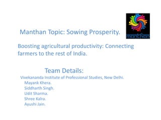 Manthan Topic: Sowing Prosperity.
Boosting agricultural productivity: Connecting
farmers to the rest of India.
Team Details:
Vivekananda Institute of Professional Studies, New Delhi.
Mayank Khera.
Siddharth Singh.
Udit Sharma.
Shree Kalra.
Ayushi Jain.
 