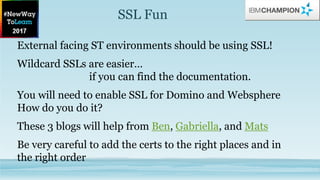 SSL Fun
External facing ST environments should be using SSL!
Wildcard SSLs are easier…
if you can find the documentation.
You will need to enable SSL for Domino and Websphere
How do you do it?
These 3 blogs will help from Ben, Gabriella, and Mats
Be very careful to add the certs to the right places and in
the right order
 
