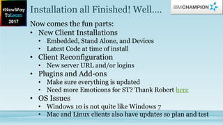 Installation all Finished! Well….
Now comes the fun parts:
• New Client Installations
• Embedded, Stand Alone, and Devices
• Latest Code at time of install
• Client Reconfiguration
• New server URL and/or logins
• Plugins and Add-ons
• Make sure everything is updated
• Need more Emoticons for ST? Thank Robert here
• OS Issues
• Windows 10 is not quite like Windows 7
• Mac and Linux clients also have updates so plan and test
 