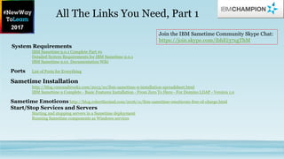 System Requirements
IBM Sametime 9.0.1 Complete Part #s
Detailed System Requirements for IBM Sametime 9.0.1
IBM Sametime 9.01. Documentation Wiki
Ports List of Ports for Everything
Sametime Installation
http://blog.vanessabrooks.com/2013/10/ibm-sametime-9-installation-spreadsheet.html
IBM Sametime 9 Complete - Basic Features Installation - From Zero To Hero - For Domino LDAP - Version 1.0
Sametime Emoticons http://blog.robertfarstad.com/2016/11/ibm-sametime-emoticons-free-of-charge.html
Start/Stop Services and Servers
Starting and stopping servers in a Sametime deployment
Running Sametime components as Windows services
All The Links You Need, Part 1
Join the IBM Sametime Community Skype Chat:
https://join.skype.com/ibhEi37xgThM
 