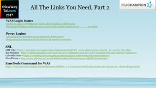 WAS Login Issues
Unable to Login to WebSphere Console after enabling LDAP Security
Disabling WebSphere administrative security when admin console is not accessible
Proxy Logins
Adjusting user connections to the Sametime Proxy Server
Designating the Sametime Proxy Server to be used for awareness
SSL
IBM Wiki - https://www.ibm.com/support/knowledgecenter/SSKTXQ_9.0.1/admin/secure/security_ssl_receive_cert.html
Ben Williams - https://collaborationben.com/2016/10/13/ssl-certificates-and-tlsv1-2-for-sametime-but-also-valid-for-websphere/
Gabriella Davis – https://turtleblog.info/2015/06/22/creating-sha-2-4096-ssl-certificates-for-domino/
Mats Ekman – http://www.infoware.eu/revisit-wildcard-ssl-certificate-from-p12pfx-file-into-domino
SyncNode Command for WAS
https://www.ibm.com/support/knowledgecenter/SSBN76_7.0.0/com.ibm.btools.help.monitor.sec.doc/sec/sec_startnodeagent.html
All The Links You Need, Part 2
 