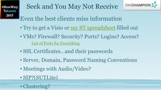 Seek and You May Not Receive
Even the best clients miss information
• Try to get a Visio or my ST spreadsheet filled out
• VMs? Firewall? Security? Ports? Logins? Access?
List of Ports for Everything
• SSL Certificates…and their passwords
• Server, Domain, Password Naming Conventions
• Meetings with Audio/Video?
• SIP?(SUTLite)
• Clustering?
 