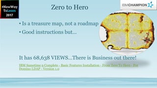 Zero to Hero
• Is a treasure map, not a roadmap
• Good instructions but…
It has 68,638 VIEWS…There is Business out there!
IBM Sametime 9 Complete - Basic Features Installation - From Zero To Hero - For
Domino LDAP - Version 1.0
 