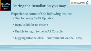During the Installation you may…
Experience some of the following issues:
• One too many WAS Updates
• Installs fail for no reason
• Unable to login to the WAS Console
• Logging into the old ST environment via the Proxy
 