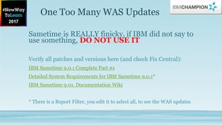 One Too Many WAS Updates
Sametime is REALLY finicky, if IBM did not say to
use something, DO NOT USE IT
Verify all patches and versions here (and check Fix Central):
IBM Sametime 9.0.1 Complete Part #s
Detailed System Requirements for IBM Sametime 9.0.1*
IBM Sametime 9.01. Documentation Wiki
* There is a Report Filter, you edit it to select all, to see the WAS updates
 