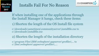 Installs Fail For No Reason
If when installing one of the applications through
the Install Manager it hangs, check these items:
1) Shorten the length of the OS Install file system
c:downloadssametime9communityserverinstallfile.exe to
c:downloadsinstallfile.exe
2) Shorten the length of the installation directory
c:program FilesIBMwebsphereappserverprofiles... to
c:ibmwebsphereappserverprofiles....
 