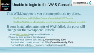 Unable to login to the WAS Console
This WILL happen to you at some point, so try these…
Unable to Login to WebSphere Console after enabling LDAP Security
Disabling WebSphere administrative security when admin console is not accessible
If your installation attempts of WAS failed, the ports will
change for the Websphere Console.
1.Open WC_profiledir/logs/AboutThisProfile.txt
2.Look for lines similar to the following:
Administrative console port: 9102 (Default is usually 9060)
Administrative console secure port: 9104 (Default is usually 9043)
Normal login is http://yourserver:9060/ibm/console
 