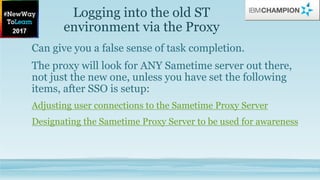 Logging into the old ST
environment via the Proxy
Can give you a false sense of task completion.
The proxy will look for ANY Sametime server out there,
not just the new one, unless you have set the following
items, after SSO is setup:
Adjusting user connections to the Sametime Proxy Server
Designating the Sametime Proxy Server to be used for awareness
 