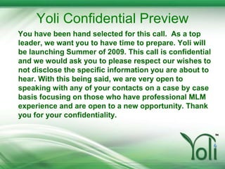 Yoli Confidential Preview You have been hand selected for this call.  As a top leader, we want you to have time to prepare. Yoli will be launching Summer of 2009. This call is confidential and we would ask you to please respect our wishes to not disclose the specific information you are about to hear. With this being said, we are very open to speaking with any of your contacts on a case by case basis focusing on those who have professional MLM experience and are open to a new opportunity. Thank you for your confidentiality. 