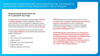 ИЗМЕНЕНИЯ В ФЕДЕРАЛЬНОМ ЗАКОНОДАТЕЛЬСТВЕ, КАСАЮЩИЕСЯ
НАРУШЕНИЯ ПРАВИЛ РЕГИСТРАЦИОННОГО УЧЕТА ГРАЖ ДАН
ФЕДЕРАЛЬНЫЙ ЗАКОН №376- ФЗ
ОТ21ДЕКАБРЯ 2013 ГОДА
На оформление регистрации у граждан будет 90 дней
с момента приезда в новое помещение, если они
самостоятельно этого не сделают, то уведомить орган
регистрационного учета будет должен собственник или
наниматель помещения. На это ему отводится три дня;
В законе дано определение, кто может быть отнесен
ккругу «родственников» нанимателей (собственников)
жилого помещения:
•	 супруги;
•	 дети (в том числе усыновленные);
•	 супруги детей;
•	 родители (в том числе приемные);
•	 супруги родителей;
•	 бабушки, дедушки или внуки.

В УК РФ появились две новые статьи 322.2 и 322.3,
всоответствии с которыми за фиктивную регистрацию
россиян и иностранцев по месту пребывания
(«временная регистрация») и по месту жительства
установлен штраф от 100 тыс. до 500 тыс. рублей
илилишение свободы до 3 лет.
ВКоАП РФвведена ответственность за проживание
гражданина России без регистрации или разрешение
на такое проживание нанимателем или собственником
жилья. Проживающему установлен штраф
в2–3тыс.рублей, а собственникам или нанимателям
этого помещения (физ. лицам – 2–5 тыс. рублей;
юр. лицам – 250–700 тыс. рублей).

6

 