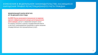 ИЗМЕНЕНИЯ В ФЕДЕРАЛЬНОМ ЗАКОНОДАТЕЛЬСТВЕ, КАСАЮЩИЕСЯ
НАРУШЕНИЯ ПРАВИЛ РЕГИСТРАЦИОННОГО УЧЕТА ГРАЖ ДАН
ФЕДЕРАЛЬНЫЙ ЗАКОН №387- ФЗ
ОТ 28 ДЕКАБРЯ 2013 ГОДА
На ФМС России возлагаются полномочия по ведению
единого информационного ресурса регистрационного
учета граждан, доступ к сведениям которого могут
позапросу получить и органы государственной власти
иместного самоуправления (например в целях оказания
государственных или муниципальных услуг).

7

 