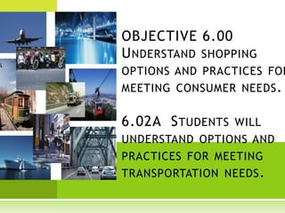 OBJECTIVE 6.00
U NDERSTAND SHOPPING
OPTIONS AND PRACTICES FOR
MEETING CONSUMER NEEDS .


6.02A S TUDENTS WILL
UNDERSTAND OPTIONS AND
PRACTICES FOR MEETING
TRANSPORTATION NEEDS .
 