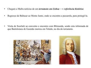 • Chegam a Mafra notícias de um terramoto em Lisboa referência histórica
• Regresso de Baltasar ao Monte Junto, onde se encontra a passarola, para protegê-la.
• Visita de Scarlatti ao convento e encontro com Blimunda, sendo esta informada de
que Bartolomeu de Gusmão morreu em Toledo, no dia do terramoto.
 
