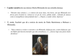 • O poder curativo da sua música liberta Blimunda da sua estranha doença;
– “Durante uma semana (…) o músico foi tocar duas, três horas, até que Blimunda teve
forcas para levantar-se, sentava-se ao pé do cravo, pálida ainda , rodeada de música
como se mergulhasse num profundo mar (…) Depois, a saúde voltou depressa”
• É, ainda, Scarlatti que dá a noticia da morte do Padre Bartolomeu a Baltasar e
Blimunda;
– “Saiu o músico a visitar o convento e viu Blimunda, disfarçou um, o outro disfarçou, que
em Mafra não haveria morador que não estranhasse, e (…) fizesse logo seus juízos muito
duvidosos”
 