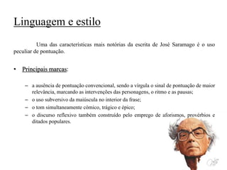 Linguagem e estilo
Uma das características mais notórias da escrita de José Saramago é o uso
peculiar de pontuação.
• Principais marcas:
– a ausência de pontuação convencional, sendo a vírgula o sinal de pontuação de maior
relevância, marcando as intervenções das personagens, o ritmo e as pausas;
– o uso subversivo da maiúscula no interior da frase;
– o tom simultaneamente cómico, trágico e épico;
– o discurso reflexivo também construído pelo emprego de aforismos, provérbios e
ditados populares.
 