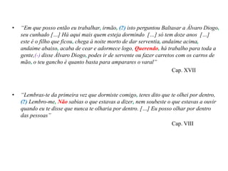 • “Em que posso então eu trabalhar, irmão, (?) isto perguntou Baltasar a Álvaro Diogo,
seu cunhado […] Há aqui mais quem esteja dormindo […] só tem doze anos […]
este é o filho que ficou, chega à noite morto de dar serventia, andaime acima,
andaime abaixo, acaba de cear e adormece logo, Querendo, há trabalho para toda a
gente,(-) disse Álvaro Diogo, podes ir de servente ou fazer carretos com os carros de
mão, o teu gancho é quanto basta para amparares o varal”
Cap. XVII
• “Lembras-te da primeira vez que dormiste comigo, teres dito que te olhei por dentro,
(?) Lembro-me, Não sabias o que estavas a dizer, nem soubeste o que estavas a ouvir
quando eu te disse que nunca te olharia por dentro. […] Eu posso olhar por dentro
das pessoas”
Cap. VIII
 