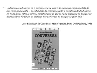 • Cada frase, ou discurso, ou o período, cria-se dentro de mim mais como uma fala do
que como uma escrita. A possibilidade da espontaneidade, a possibilidade do discurso
em linha recta, enfim, a direito, é muito maior do que se eu me colocasse na posição de
quem escreve. No fundo, ao escrever estou colocado na posição de quem fala.”
José Saramago, in Conversas, Mário Ventura, Publ. Dom Quixote, 1986
 