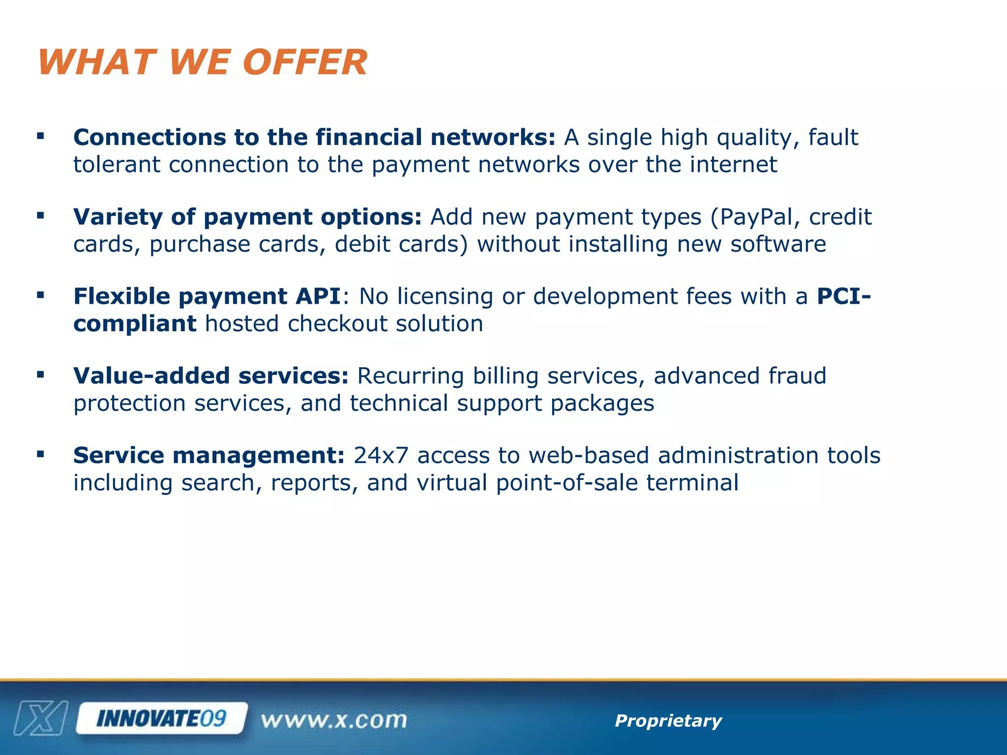 WHAT WE OFFER Connections to the financial networks:  A single high quality, fault tolerant connection to the payment networks over the internet Variety of payment options:  Add new payment types (PayPal, credit cards, purchase cards, debit cards) without installing new software Flexible payment API :   No licensing or development fees with a  PCI-compliant  hosted checkout solution  Value-added services:  Recurring billing services, advanced fraud protection services, and technical support packages Service management:  24x7 access to web-based administration tools  including search, reports, and virtual point-of-sale terminal 