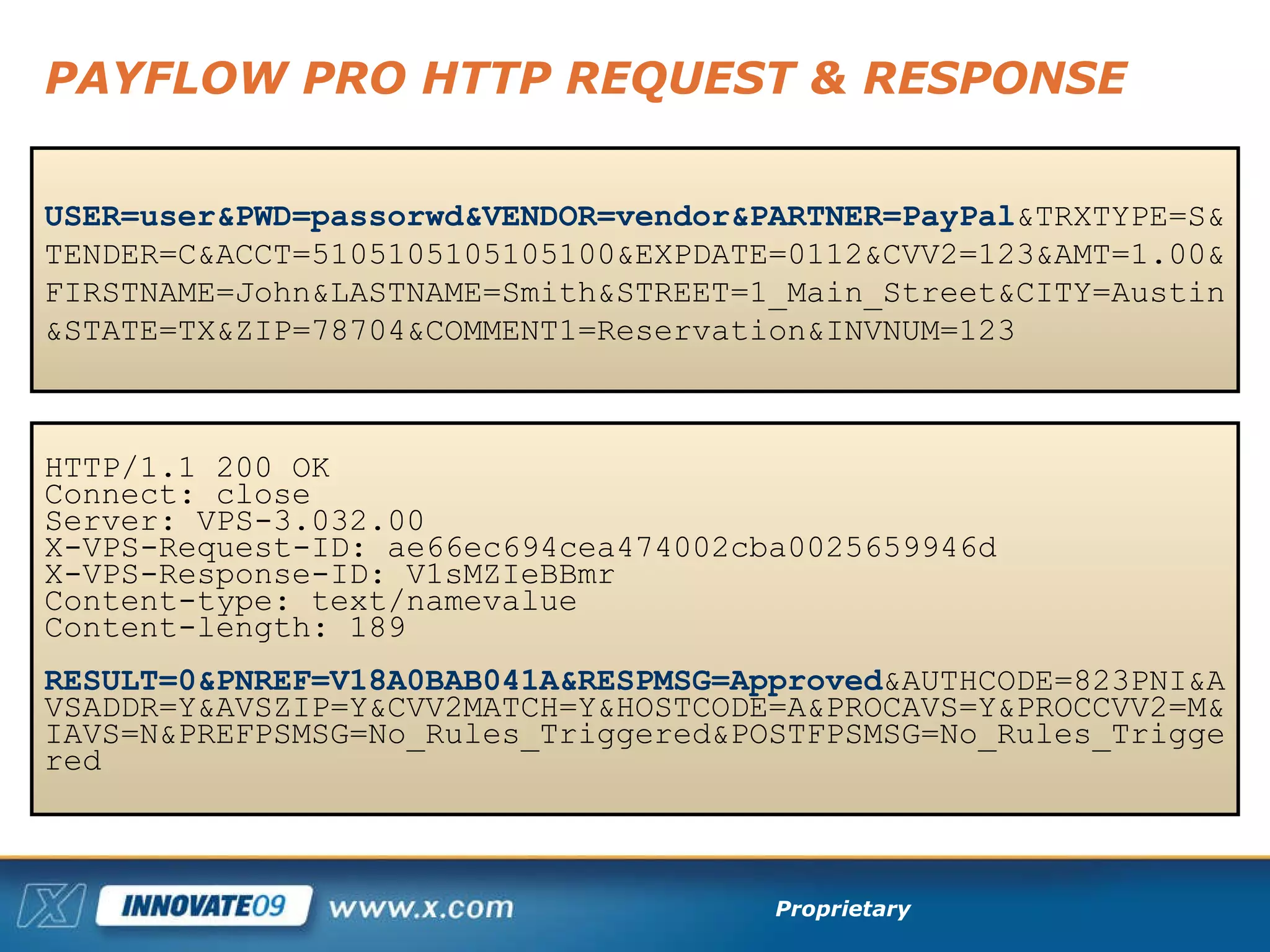 PAYFLOW PRO HTTP REQUEST & RESPONSE USER=user&PWD=passorwd&VENDOR=vendor&PARTNER=PayPal &TRXTYPE=S&TENDER=C&ACCT=5105105105105100&EXPDATE=0112&CVV2=123&AMT=1.00&FIRSTNAME=John&LASTNAME=Smith&STREET=1_Main_Street&CITY=Austin&STATE=TX&ZIP=78704&COMMENT1=Reservation&INVNUM=123 HTTP/1.1 200 OK Connect: close  Server: VPS-3.032.00  X-VPS-Request-ID: ae66ec694cea474002cba0025659946d  X-VPS-Response-ID: V1sMZIeBBmr Content-type: text/namevalue Content-length: 189 RESULT=0&PNREF=V18A0BAB041A&RESPMSG=Approved &AUTHCODE=823PNI&AVSADDR=Y&AVSZIP=Y&CVV2MATCH=Y&HOSTCODE=A&PROCAVS=Y&PROCCVV2=M&IAVS=N&PREFPSMSG=No_Rules_Triggered&POSTFPSMSG=No_Rules_Triggered  
