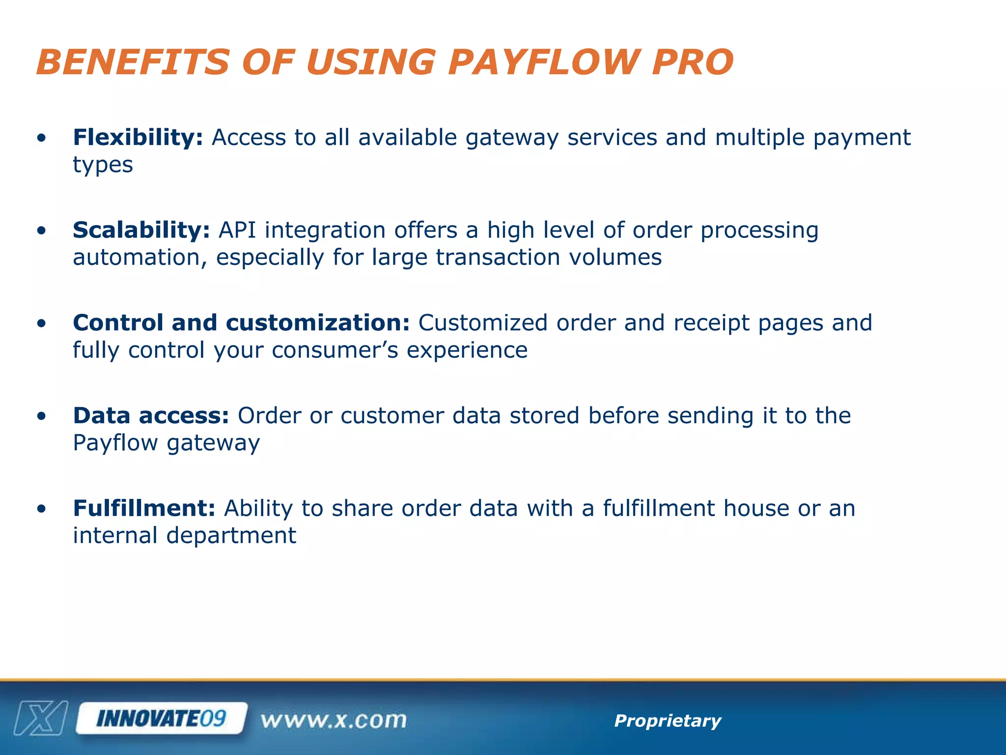 BENEFITS OF USING PAYFLOW PRO Flexibility:  Access to all available gateway services and multiple payment types Scalability:  API integration offers a high level of order processing automation, especially for large transaction volumes Control and customization:  Customized order and receipt pages and fully control your consumer’s experience Data access:  Order or customer data stored before sending it to the Payflow gateway Fulfillment:  Ability to share order data with a fulfillment house or an internal department 
