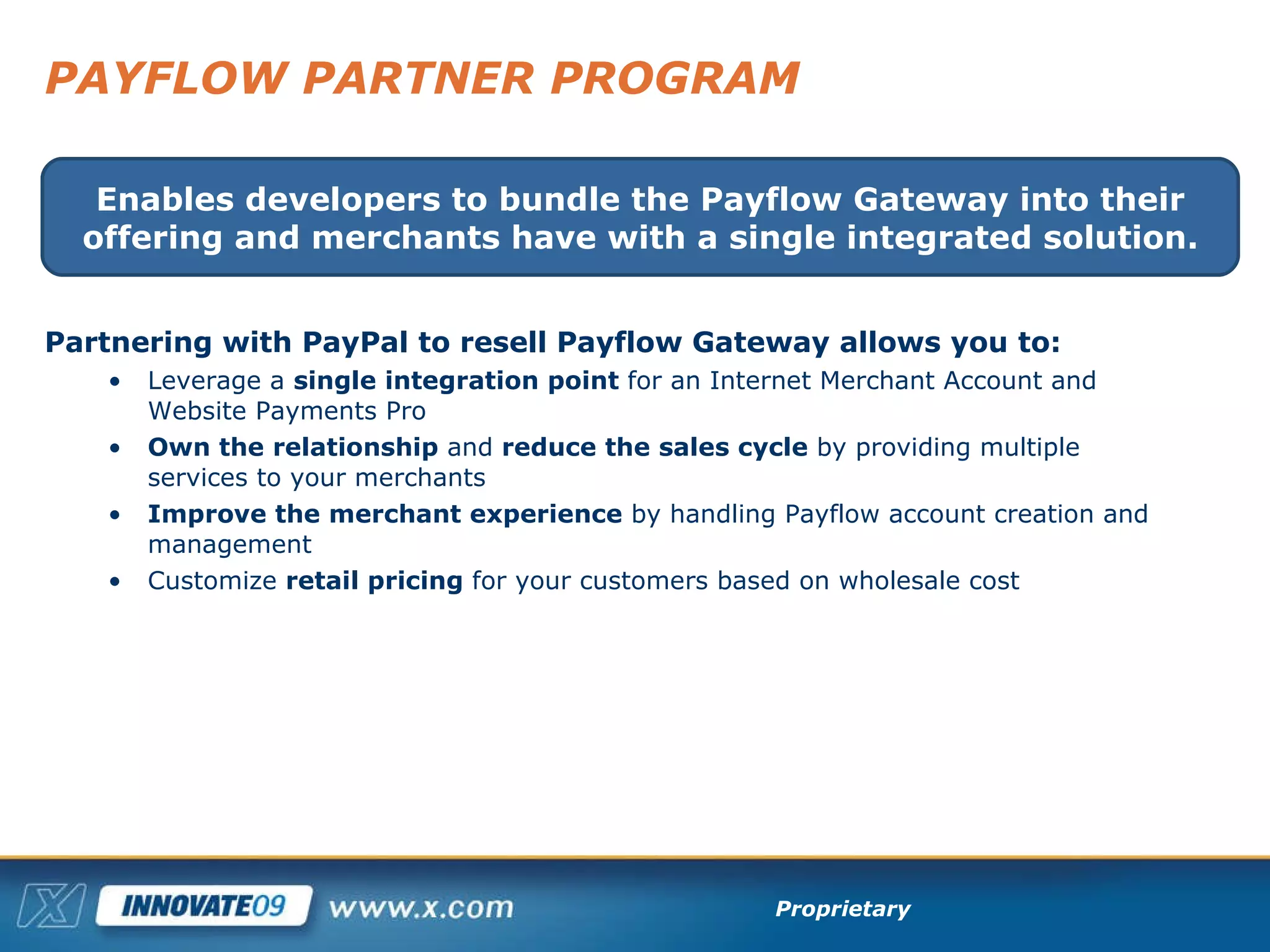 PAYFLOW PARTNER PROGRAM Partnering with PayPal to resell Payflow Gateway allows you to: Leverage a  single integration point  for an Internet Merchant Account and Website Payments Pro Own the relationship  and  reduce the sales cycle  by providing multiple services to your merchants Improve the merchant experience  by handling Payflow account creation and management Customize  retail pricing  for your customers based on wholesale cost Enables developers to bundle the Payflow Gateway into their offering and merchants have with a single integrated solution. 