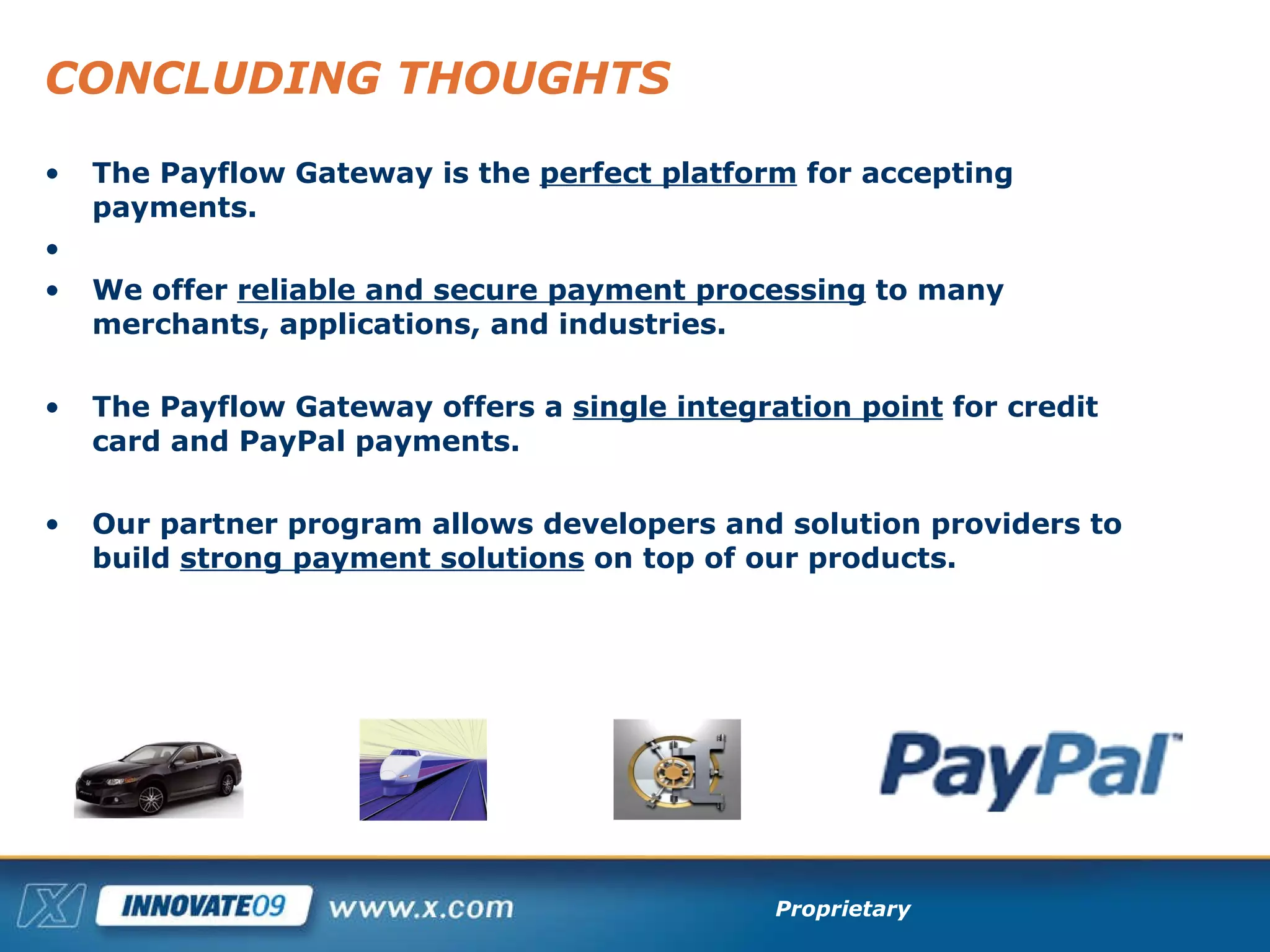 CONCLUDING THOUGHTS The Payflow Gateway is the  perfect platform  for accepting payments. We offer  reliable and secure payment processing  to many merchants, applications, and industries. The Payflow Gateway offers a  single integration point  for credit card and PayPal payments. Our partner program allows developers and solution providers to build  strong payment solutions  on top of our products. 