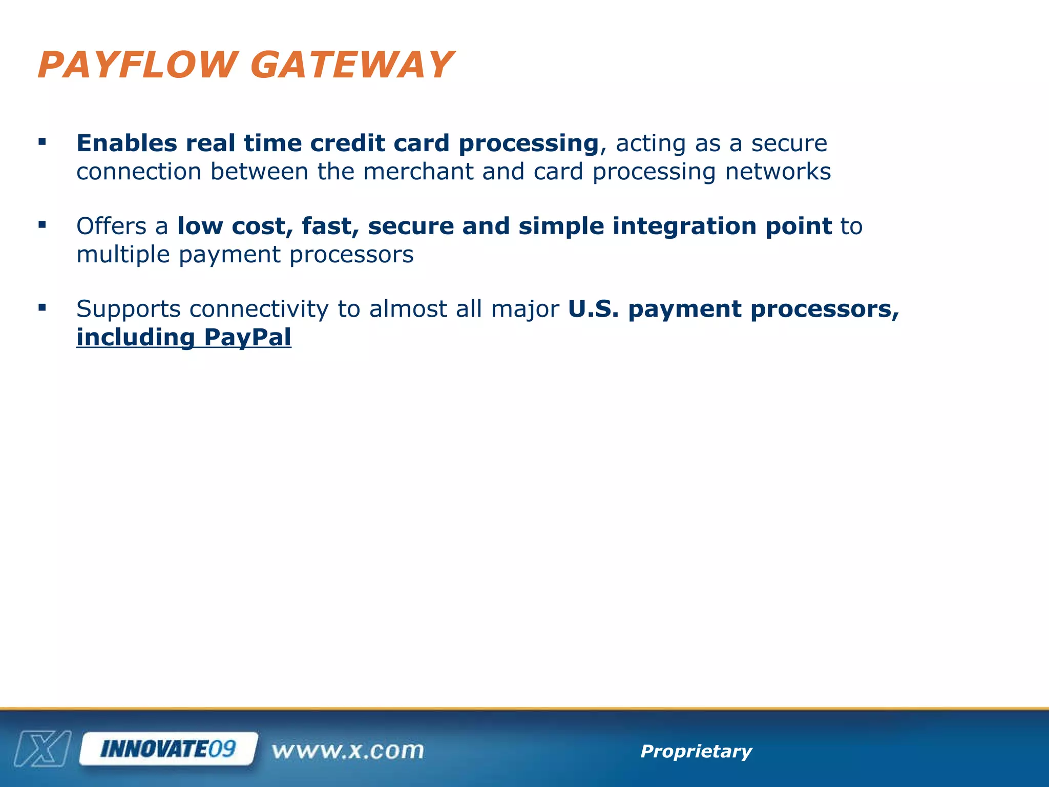 PAYFLOW GATEWAY Enables real time credit card processing , acting as a secure connection between the merchant and card processing networks Offers a  low cost, fast, secure and simple integration point  to multiple payment processors Supports connectivity to almost all major  U.S. payment processors,  including PayPal 