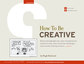 by Hugh MacLeod
MacLeod highlights the value of authenticity
and hard work, and reveals the challenges
and rewards of being creative. continued >
CREATIVE
ChangeThis
Not using Adobe Acrobat? Please go to http://changethis.com/content/reader| iss. 6.05 | i | U | X | + |
Save to disk
Hide/Show menus
Y

HowToBe
NEXT f
 