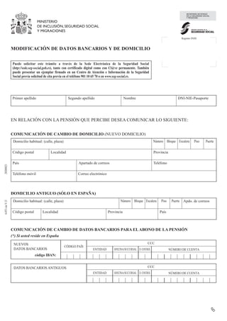 (*) Si usted reside en España

6-053
cas
V.13
20200823
MINISTERIO
DE INCLUSIÓN, SEGURIDAD SOCIAL
Y MIGRACIONES
SECRETARÍA DE ESTADO
DE LA SEGURIDAD SOCIAL
Y PENSIONES
INSTITUTO NACIONAL DE LA
SEGURIDAD SOCIAL
Registro INSS
MODIFICACIÓN DE DATOS BANCARIOS Y DE DOMICILIO
Puede solicitar este trámite a través de la Sede Electrónica de la Seguridad Social
(http://sede.seg-social.gob.es), tanto con certificado digital como con Cl@ve permanente. También
puede presentar un ejemplar firmado en un Centro de Atención e Información de la Seguridad
Social previa solicitud de cita previa en el teléfono 901 10 65 70 o en www.seg-social.es.
Primer apellido Segundo apellido Nombre DNI-NIE-Pasaporte
EN RELACIÓN CON LA PENSIÓN QUE PERCIBE DESEA COMUNICAR LO SIGUIENTE:
COMUNICACIÓN DE CAMBIO DE DOMICILIO (NUEVO DOMICILIO)
Domicilio habitual: (calle, plaza) Número Bloque Escalera Piso Puerta
Código postal Localidad Provincia
País Apartado de correos Teléfono
Teléfono móvil Correo electrónico
DOMICILIO ANTIGUO (SÓLO EN ESPAÑA)
Domicilio habitual: (calle, plaza) Número Bloque Escalera Piso Puerta Apdo. de correos
Código postal Localidad Provincia País
COMUNICACIÓN DE CAMBIO DE DATOS BANCARIOS PARA ELABONO DE LA PENSIÓN
NUEVOS
DATOS BANCARIOS
código IBAN:
CÓDIGO PAÍS
CCC
ENTIDAD OFICINA/SUCURSAL D.CONTROL NÚMERO DE CUENTA
DATOS BANCARIOS ANTIGUOS CCC
ENTIDAD OFICINA/SUCURSAL D.CONTROL NÚMERO DE CUENTA
Borrar
PORTILLO GRANDE JUAN ANTONIO 02607195F
PLAZA VIRGEN DEL ROMERO 2 BAJO
28027 MADRID MADRID
ESPAÑA
639900705
CALLE VICTORIA 35 2 A
28840 SAN FERNANDO DE HENARES MADRID ESPAÑA
 