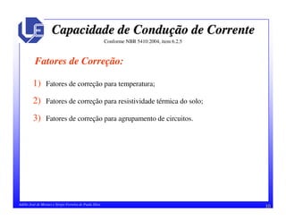 10Adélio José de Moraes e Sérgio Ferreira de Paula Silva
Capacidade de ConduCapacidade de Conduçção de Correnteão de Corrente
Conforme NBR 5410:2004, item 6.2.5
Fatores de Correção:
1) Fatores de correção para temperatura;
2) Fatores de correção para resistividade térmica do solo;
3) Fatores de correção para agrupamento de circuitos.
 
