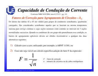 14Adélio José de Moraes e Sérgio Ferreira de Paula Silva
Capacidade de ConduCapacidade de Conduçção de Correnteão de Corrente
Conforme NBR 5410:2004, item 6.2.5.5.5 – pg. 111
Fatores de Correção para Agrupamento de Circuitos – k3
Os fatores das tabelas 42 a 45 são válidos para grupos de condutores semelhantes, igualmente
carregados. São considerados semelhantes aqueles que se baseiam na mesma temperatura
máxima para serviço contínuo e cujas seções nominais estão contidas no intervalo de 3 seções
normalizadas sucessivas. Quando os condutores de um grupo não preencherem essa condição, os
fatores de agrupamento aplicáveis devem ser obtidos recorrendo-se a qualquer das duas
alternativas seguintes:
1) Cálculo caso a caso, utilizando, por exemplo, a ABNT 11301; ou
2) Caso não seja viável um cálculo específico,adoção do fator F da expressão:
n
F
1
= F : fator de correção
n : número de circuitos ou de cabos multipolares
 