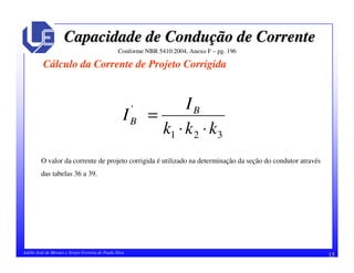 15Adélio José de Moraes e Sérgio Ferreira de Paula Silva
Capacidade de ConduCapacidade de Conduçção de Correnteão de Corrente
Cálculo da Corrente de Projeto Corrigida
Conforme NBR 5410:2004, Anexo F – pg. 196
321
'
kkk
I
I B
B
⋅⋅
=
O valor da corrente de projeto corrigida é utilizado na determinação da seção do condutor através
das tabelas 36 a 39.
 