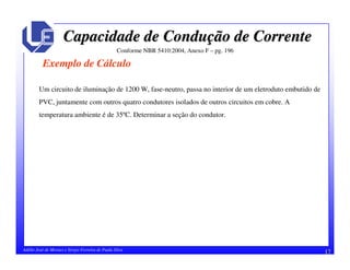 17Adélio José de Moraes e Sérgio Ferreira de Paula Silva
Capacidade de ConduCapacidade de Conduçção de Correnteão de Corrente
Exemplo de Cálculo
Conforme NBR 5410:2004, Anexo F – pg. 196
Um circuito de iluminação de 1200 W, fase-neutro, passa no interior de um eletroduto embutido de
PVC, juntamente com outros quatro condutores isolados de outros circuitos em cobre. A
temperatura ambiente é de 35ºC. Determinar a seção do condutor.
 