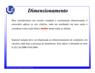 3Adélio José de Moraes e Sérgio Ferreira de Paula Silva
DimensionamentoDimensionamento
Para considerarmos um circuito completa e corretamente dimensionado, é
necessário aplicar os seis critérios, cada um resultando em uma seção e
considerar como seção final a maior dentre todas as obtidas.
Especial atenção deve ser dispensada ao dimensionamento de condutores em
circuitos onde haja a presença de harmônicas. Este tópico é abordado no item
6.2.6.2 da NBR 5410:2004.
 