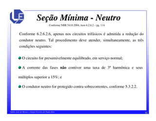 30Adélio José de Moraes e Sérgio Ferreira de Paula Silva
SeSeçção Mão Míínimanima -- NeutroNeutro
Conforme NBR 5410:2004, item 6.2.6.2 – pg. 114
2
Conforme 6.2.6.2.6, apenas nos circuitos trifásicos é admitida a redução do
condutor neutro. Tal procedimento deve atender, simultaneamente, as três
condições seguintes:
O circuito for presumivelmente equilibrado, em serviço normal;
A corrente das fases não contiver uma taxa de 3ª harmônica e seus
múltiplos superior a 15%; e
O condutor neutro for protegido contra sobrecorrentes, conforme 5.3.2.2.
 