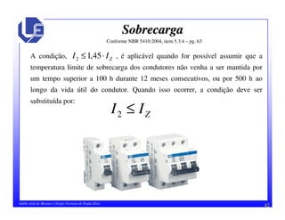 42Adélio José de Moraes e Sérgio Ferreira de Paula Silva
SobrecargaSobrecarga
Conforme NBR 5410:2004, item 5.3.4 – pg. 63
A condição, , é aplicável quando for possível assumir que a
temperatura limite de sobrecarga dos condutores não venha a ser mantida por
um tempo superior a 100 h durante 12 meses consecutivos, ou por 500 h ao
longo da vida útil do condutor. Quando isso ocorrer, a condição deve ser
substituída por:
ZII ⋅≤ 45,12
ZII ≤2
 