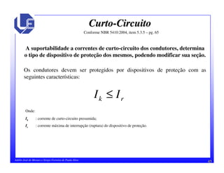 45Adélio José de Moraes e Sérgio Ferreira de Paula Silva
CurtoCurto--CircuitoCircuito
A suportabilidade a correntes de curto-circuito dos condutores, determina
o tipo de dispositivo de proteção dos mesmos, podendo modificar sua seção.
Conforme NBR 5410:2004, item 5.3.5 – pg. 65
Os condutores devem ser protegidos por dispositivos de proteção com as
seguintes características:
rk II ≤
Onde:
Ik : corrente de curto-circuito presumida;
Ir : corrente máxima de interrupção (ruptura) do dispositivo de proteção.
 
