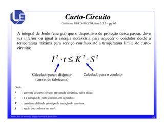 48Adélio José de Moraes e Sérgio Ferreira de Paula Silva
CurtoCurto--CircuitoCircuito
Conforme NBR 5410:2004, item 5.3.5 – pg. 65
A integral de Joule (energia) que o dispositivo de proteção deixa passar, deve
ser inferior ou igual à energia necessária para aquecer o condutor desde a
temperatura máxima para serviço contínuo até a temperatura limite de curto-
circuito:
222
SKtI ⋅≤⋅
Onde:
I : corrente de curto-circuito presumida simétrica, valor eficaz;
t : é a duração do curto-circuito, em segundos;
K : constante definida pelo tipo de isolação do condutor;
S : seção do condutor em mm2.
Calculado para o disjuntor
(curvas do fabricante)
Calculado para o condutor
 