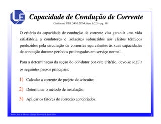 5Adélio José de Moraes e Sérgio Ferreira de Paula Silva
Capacidade de ConduCapacidade de Conduçção de Correnteão de Corrente
Conforme NBR 5410:2004, item 6.2.5 – pg. 98
O critério da capacidade de condução de corrente visa garantir uma vida
satisfatória a condutores e isolações submetidos aos efeitos térmicos
produzidos pela circulação de correntes equivalentes às suas capacidades
de condução durante períodos prolongados em serviço normal.
Para a determinação da seção do condutor por este critério, deve-se seguir
os seguintes passos principais:
1) Calcular a corrente de projeto do circuito;
2) Determinar o método de instalação;
3) Aplicar os fatores de correção apropriados.
 