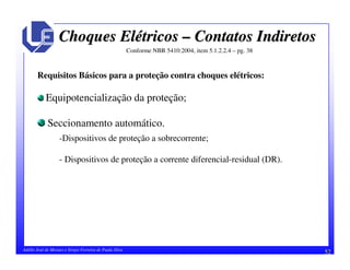 52Adélio José de Moraes e Sérgio Ferreira de Paula Silva
Choques ElChoques Eléétricostricos –– Contatos IndiretosContatos Indiretos
Conforme NBR 5410:2004, item 5.1.2.2.4 – pg. 38
Requisitos Básicos para a proteção contra choques elétricos:
Equipotencialização da proteção;
Seccionamento automático.
-Dispositivos de proteção a sobrecorrente;
- Dispositivos de proteção a corrente diferencial-residual (DR).
 