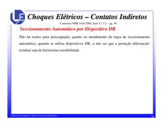 56Adélio José de Moraes e Sérgio Ferreira de Paula Silva
Choques ElChoques Eléétricostricos –– Contatos IndiretosContatos Indiretos
Conforme NBR 5410:2004, item 5.1.3.2 – pg. 49
Seccionamento Automático por Dispositivo DR
Não há razões para preocupação, quanto ao atendimento da regra de seccionamento
automático, quando se utiliza dispositivos DR, a não ser que a proteção diferencial-
residual seja de baixíssima sensibilidade.
 
