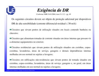 58Adélio José de Moraes e Sérgio Ferreira de Paula Silva
Exigência de DRExigência de DR
Os seguintes circuitos devem ser objeto de proteção adicional por dispositivos
DR de alta sensibilidade (corrente diferencial-residual 30 mA):
Circuitos que sirvam pontos de utilização situados em locais contendo banheira ou
chuveiro;
Circuitos que alimentam tomadas de corrente situadas em áreas internas que possam vir
a alimentar equipamentos no exterior;
Circuitos residenciais que sirvam pontos de utilização situados em cozinhas, copas-
cozinhas, lavanderias, áreas de serviço, garagens e demais dependências internas
molhadas em uso normal ou sujeitas a lavagens;
Circuitos em edificações não-residencias que sirvam pontos de tomada situados em
cozinhas, copas-cozinhas, lavanderias, áreas de serviço, garagens e, no geral, em áreas
internas molhadas em uso normal ou sujeitas a lavagens;
Conforme NBR 5410:2004, item 5.1.3.2 – pg. 49
 